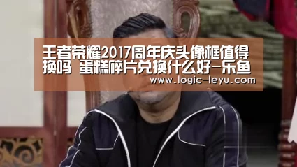 王者荣耀2017周年庆头像框值得换吗 蛋糕碎片兑换什么好-乐鱼电竞(图1) leyu直播